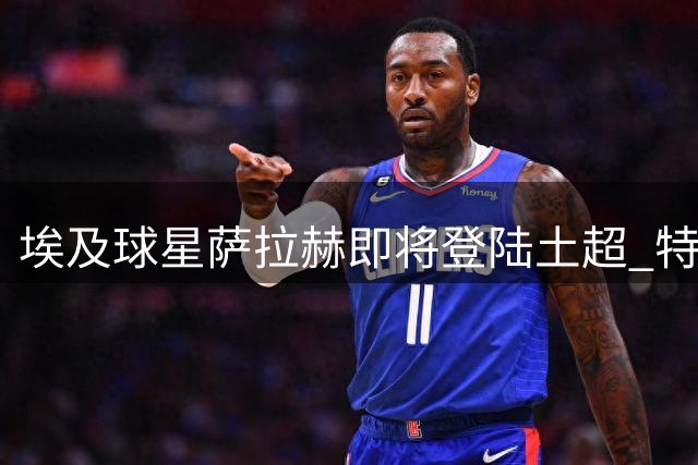 埃及球星萨拉赫即将登陆土超 特拉布宗体育本周完成签约